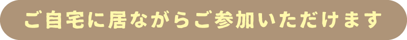 ご自宅に居ながらご参加いただけます